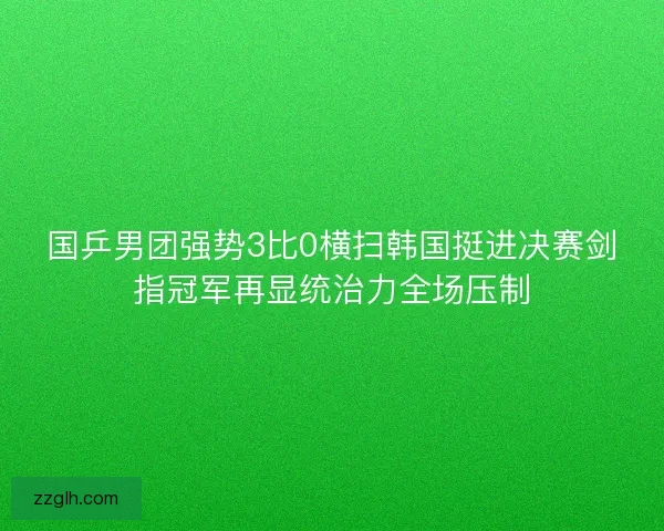 国乒男团强势3比0横扫韩国挺进决赛剑指冠军再显统治力全场压制