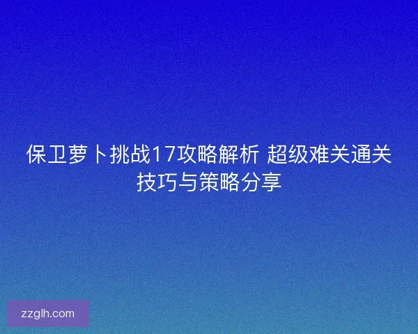 保卫萝卜挑战17攻略解析 超级难关通关技巧与策略分享