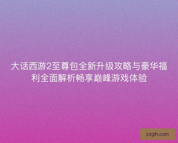 大话西游2至尊包全新升级攻略与豪华福利全面解析畅享巅峰游戏体验