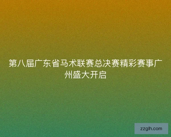 第八届广东省马术联赛总决赛精彩赛事广州盛大开启