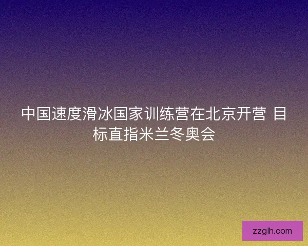 中国速度滑冰国家训练营在北京开营 目标直指米兰冬奥会